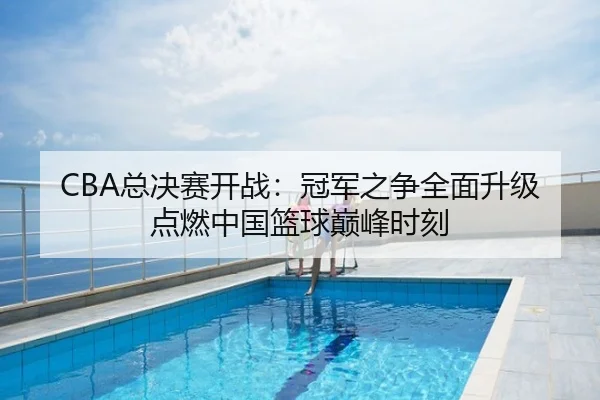 CBA总决赛开战：冠军之争全面升级点燃中国篮球巅峰时刻
