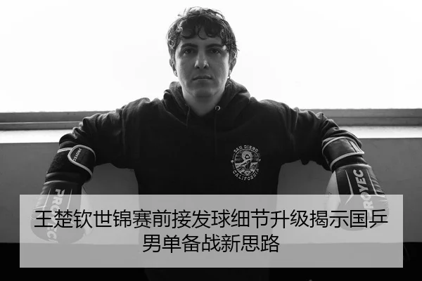 王楚钦世锦赛前接发球细节升级揭示国乒男单备战新思路