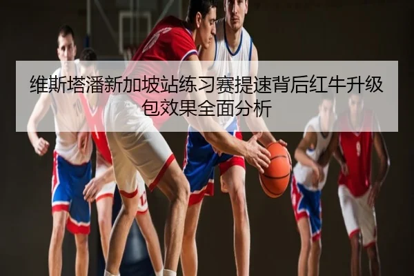 维斯塔潘新加坡站练习赛提速背后红牛升级包效果全面分析