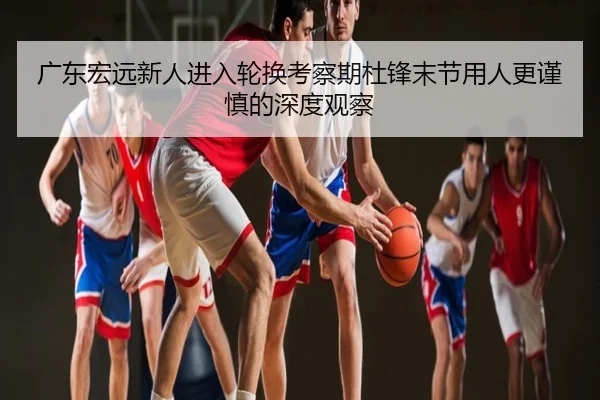 广东宏远新人进入轮换考察期杜锋末节用人更谨慎的深度观察